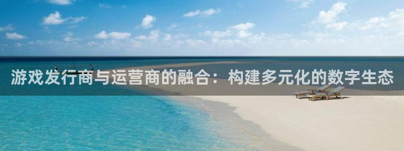 db电竞平台登录入口官网：游戏发行商与运营商的融合：构建多元化的数字生态