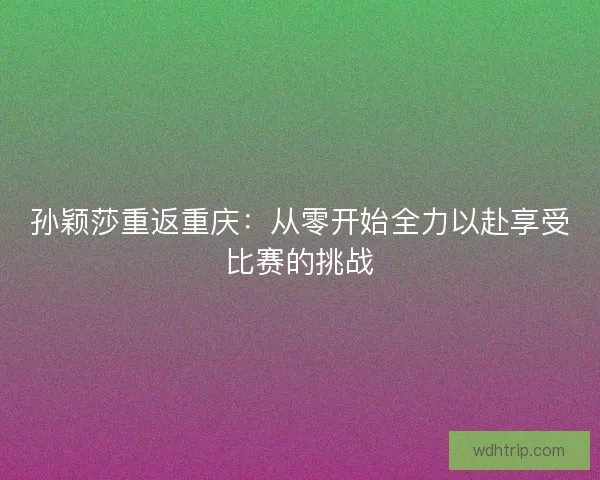 孙颖莎重返重庆：从零开始全力以赴享受比赛的挑战