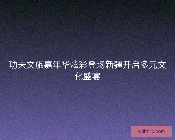 功夫文旅嘉年华炫彩登场新疆开启多元文化盛宴